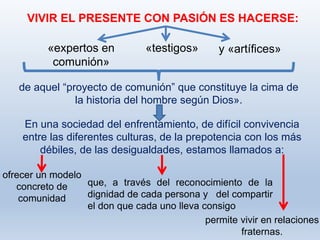 permite vivir en relaciones
fraternas.
VIVIR EL PRESENTE CON PASIÓN ES HACERSE:
de aquel “proyecto de comunión” que constituye la cima de
la historia del hombre según Dios».
«expertos en
comunión»
«testigos» y «artífices»
En una sociedad del enfrentamiento, de difícil convivencia
entre las diferentes culturas, de la prepotencia con los más
débiles, de las desigualdades, estamos llamados a:
ofrecer un modelo
concreto de
comunidad
que, a través del reconocimiento de la
dignidad de cada persona y del compartir
el don que cada uno lleva consigo
 