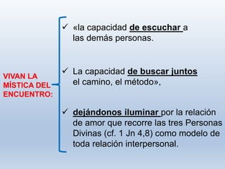  dejándonos iluminar por la relación
de amor que recorre las tres Personas
Divinas (cf. 1 Jn 4,8) como modelo de
toda relación interpersonal.
VIVAN LA
MÍSTICA DEL
ENCUENTRO:
 «la capacidad de escuchar a
las demás personas.
 La capacidad de buscar juntos
el camino, el método»,
 