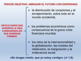 TERCER OBJETIVO: ABRAZAR EL FUTURO CON ESPERANZA
DIFICULTADES QUE
AFRONTA LA VIDA
CONSAGRADA EN
SUS DIVERSAS
FORMAS:
 la disminución de vocaciones y el
envejecimiento, sobre todo en el
mundo occidental,
 los problemas económicos como
consecuencia de la grave crisis
financiera mundial,
 los retos de la internacionalidad y
la globalización, las insidias del
relativismo, la marginación y la
irrelevancia social
«No tengas miedo, que yo estoy contigo» (Jr 1,8).
 