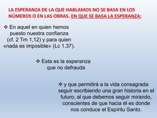  y que permitirá a la vida consagrada
seguir escribiendo una gran historia en el
futuro, al que debemos seguir mirando,
conscientes de que hacia él es donde
nos conduce el Espíritu Santo.
LA ESPERANZA DE LA QUE HABLAMOS NO SE BASA EN LOS
NÚMEROS O EN LAS OBRAS. EN QUE SE BASA LA ESPERANZA:
 En aquel en quien hemos
puesto nuestra confianza
(cf. 2 Tm 1,12) y para quien
«nada es imposible» (Lc 1,37).
 Esta es la esperanza
que no defrauda
 