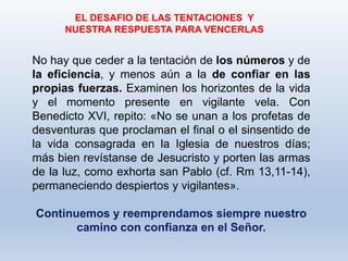 No hay que ceder a la tentación de los números y de
la eficiencia, y menos aún a la de confiar en las
propias fuerzas. Examinen los horizontes de la vida
y el momento presente en vigilante vela. Con
Benedicto XVI, repito: «No se unan a los profetas de
desventuras que proclaman el final o el sinsentido de
la vida consagrada en la Iglesia de nuestros días;
más bien revístanse de Jesucristo y porten las armas
de la luz, como exhorta san Pablo (cf. Rm 13,11-14),
permaneciendo despiertos y vigilantes».
Continuemos y reemprendamos siempre nuestro
camino con confianza en el Señor.
EL DESAFIO DE LAS TENTACIONES Y
NUESTRA RESPUESTA PARA VENCERLAS
 