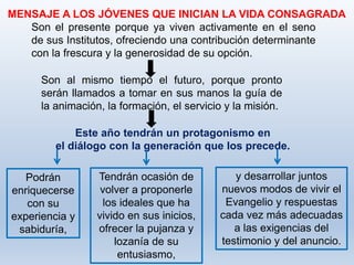 y desarrollar juntos
nuevos modos de vivir el
Evangelio y respuestas
cada vez más adecuadas
a las exigencias del
testimonio y del anuncio.
MENSAJE A LOS JÓVENES QUE INICIAN LA VIDA CONSAGRADA
Son el presente porque ya viven activamente en el seno
de sus Institutos, ofreciendo una contribución determinante
con la frescura y la generosidad de su opción.
Son al mismo tiempo el futuro, porque pronto
serán llamados a tomar en sus manos la guía de
la animación, la formación, el servicio y la misión.
Este año tendrán un protagonismo en
el diálogo con la generación que los precede.
Podrán
enriquecerse
con su
experiencia y
sabiduría,
Tendrán ocasión de
volver a proponerle
los ideales que ha
vivido en sus inicios,
ofrecer la pujanza y
lozanía de su
entusiasmo,
 