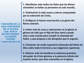 6. Mostrar ante los hombres la soberana grandeza
del poder de Cristo glorioso y la potencia infinita del
Espíritu Santo, que obra maravillas en la Iglesia.
1. Manifestar ante todos los fieles que los bienes
celestiales se hallan ya presentes en este mundo,
2. Testimoniar la vida nueva y eterna conquistada
por la redención de Cristo,
3. Prefigurar la futura resurrección y la gloria del
Reino celestial.
4. Imitar más de cerca y representar en la Iglesia el
género de vida que el Hijo de Dios tomó cuando
vino a este mundo para cumplir la voluntad del
Padre, y que propuso a los discípulos que le seguían.
5. Proclamar de modo especial la elevación del Reino de
Dios sobre todo lo terreno y sus exigencias supremas;
FUNCIONES DE LA
VIDA CONSGRADA
EN LA IGLESIA
QUE BUSCA
EN ESTE MUNDO
LA CIUDAD
FUTURA
Lumen Gentium 44
 