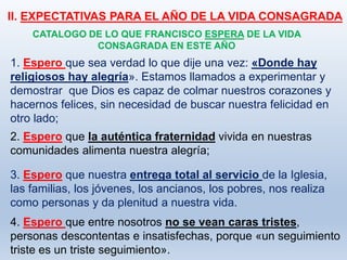II. EXPECTATIVAS PARA EL AÑO DE LA VIDA CONSAGRADA
3. Espero que nuestra entrega total al servicio de la Iglesia,
las familias, los jóvenes, los ancianos, los pobres, nos realiza
como personas y da plenitud a nuestra vida.
CATALOGO DE LO QUE FRANCISCO ESPERA DE LA VIDA
CONSAGRADA EN ESTE AÑO
1. Espero que sea verdad lo que dije una vez: «Donde hay
religiosos hay alegría». Estamos llamados a experimentar y
demostrar que Dios es capaz de colmar nuestros corazones y
hacernos felices, sin necesidad de buscar nuestra felicidad en
otro lado;
2. Espero que la auténtica fraternidad vivida en nuestras
comunidades alimenta nuestra alegría;
4. Espero que entre nosotros no se vean caras tristes,
personas descontentas e insatisfechas, porque «un seguimiento
triste es un triste seguimiento».
 