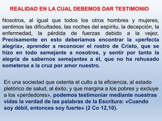 Nosotros, al igual que todos los otros hombres y mujeres,
sentimos las dificultades, las noches del espíritu, la decepción, la
enfermedad, la pérdida de fuerzas debido a la vejez.
Precisamente en esto deberíamos encontrar la «perfecta
alegría», aprender a reconocer el rostro de Cristo, que se
hizo en todo semejante a nosotros, y sentir por tanto la
alegría de sabernos semejantes a él, que no ha rehusado
someterse a la cruz por amor nuestro.
REALIDAD EN LA CUAL DEBEMOS DAR TESTIMONIO
En una sociedad que ostenta el culto a la eficiencia, al estado
pletórico de salud, al éxito, y que margina a los pobres y excluye
a los «perdedores», podemos testimoniar mediante nuestras
vidas la verdad de las palabras de la Escritura: «Cuando
soy débil, entonces soy fuerte» (2 Co 12,10).
 