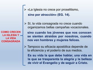 COMO CRECEN
LA IGLESIA Y
LA VIDA
CONSAGRADA
 «La Iglesia no crece por proselitismo,
sino cuando los jóvenes que nos conocen
se sienten atraídos por nosotros, cuando
nos ven hombres y mujeres felices.
Es su vida la que debe hablar, una vida en
la que se trasparenta la alegría y la belleza
de vivir el Evangelio y de seguir a Cristo.
 Tampoco su eficacia apostólica depende de
la eficiencia y el poderío de sus medios.
 Sí, la vida consagrada no crece cuando
organizamos bellas campañas vocacionales.
sino por atracción» (EG. 14).
 