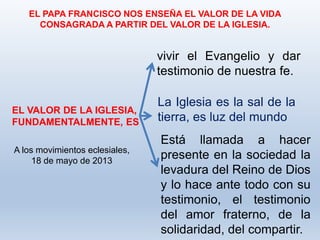 EL PAPA FRANCISCO NOS ENSEÑA EL VALOR DE LA VIDA
CONSAGRADA A PARTIR DEL VALOR DE LA IGLESIA.
EL VALOR DE LA IGLESIA,
FUNDAMENTALMENTE, ES
vivir el Evangelio y dar
testimonio de nuestra fe.
La Iglesia es la sal de la
tierra, es luz del mundo
Está llamada a hacer
presente en la sociedad la
levadura del Reino de Dios
y lo hace ante todo con su
testimonio, el testimonio
del amor fraterno, de la
solidaridad, del compartir.
A los movimientos eclesiales,
18 de mayo de 2013
 