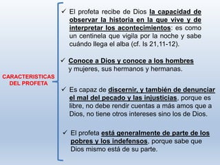 El profeta está generalmente de parte de los
pobres y los indefensos, porque sabe que
Dios mismo está de su parte.
CARACTERISTICAS
DEL PROFETA
 El profeta recibe de Dios la capacidad de
observar la historia en la que vive y de
interpretar los acontecimientos: es como
un centinela que vigila por la noche y sabe
cuándo llega el alba (cf. Is 21,11-12).
 Conoce a Dios y conoce a los hombres
y mujeres, sus hermanos y hermanas.
 Es capaz de discernir, y también de denunciar
el mal del pecado y las injusticias, porque es
libre, no debe rendir cuentas a más amos que a
Dios, no tiene otros intereses sino los de Dios.
 