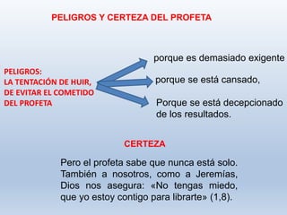 Pero el profeta sabe que nunca está solo.
También a nosotros, como a Jeremías,
Dios nos asegura: «No tengas miedo,
que yo estoy contigo para librarte» (1,8).
PELIGROS Y CERTEZA DEL PROFETA
PELIGROS:
LA TENTACIÓN DE HUIR,
DE EVITAR EL COMETIDO
DEL PROFETA
porque es demasiado exigente
porque se está cansado,
Porque se está decepcionado
de los resultados.
CERTEZA
 