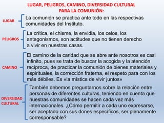 También debemos preguntarnos sobre la relación entre
personas de diferentes culturas, teniendo en cuenta que
nuestras comunidades se hacen cada vez más
internacionales. ¿Cómo permitir a cada uno expresarse,
ser aceptado con sus dones específicos, ser plenamente
corresponsable?
LUGAR, PELIGROS, CAMINO, DIVERSIDAD CULTURAL
PARA LA COMUNIÓN:
La comunión se practica ante todo en las respectivas
comunidades del Instituto.
LUGAR
PELIGROS
La crítica, el chisme, la envidia, los celos, los
antagonismos, son actitudes que no tienen derecho
a vivir en nuestras casas.
CAMINO
El camino de la caridad que se abre ante nosotros es casi
infinito, pues se trata de buscar la acogida y la atención
recíproca, de practicar la comunión de bienes materiales y
espirituales, la corrección fraterna, el respeto para con los
más débiles. Es «la mística de vivir juntos»
DIVERSIDAD
CULTURAL
 