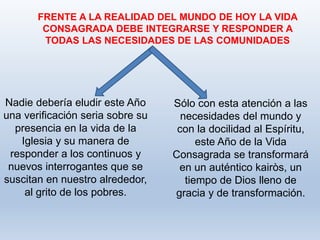 Sólo con esta atención a las
necesidades del mundo y
con la docilidad al Espíritu,
este Año de la Vida
Consagrada se transformará
en un auténtico kairòs, un
tiempo de Dios lleno de
gracia y de transformación.
FRENTE A LA REALIDAD DEL MUNDO DE HOY LA VIDA
CONSAGRADA DEBE INTEGRARSE Y RESPONDER A
TODAS LAS NECESIDADES DE LAS COMUNIDADES
Nadie debería eludir este Año
una verificación seria sobre su
presencia en la vida de la
Iglesia y su manera de
responder a los continuos y
nuevos interrogantes que se
suscitan en nuestro alrededor,
al grito de los pobres.
 