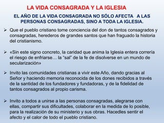 LA VIDA CONSAGRADA Y LA IGLESIA
EL AÑO DE LA VIDA CONSAGRADA NO SÓLO AFECTA A LAS
PERSONAS CONSAGRADAS, SINO A TODA LA IGLESIA.
 Que el pueblo cristiano tome conciencia del don de tantos consagrados y
consagradas, herederos de grandes santos que han fraguado la historia
del cristianismo.
 «Sin este signo concreto, la caridad que anima la Iglesia entera correría
el riesgo de enfriarse… la “sal” de la fe de disolverse en un mundo de
secularización»
 Invito las comunidades cristianas a vivir este Año, dando gracias al
Señor y haciendo memoria reconocida de los dones recibidos a través
de la santidad de los fundadores y fundadoras, y de la fidelidad de
tantos consagrados al propio carisma.
 Invito a todos a unirse a las personas consagradas, alegrarse con
ellas, compartir sus dificultades, colaborar en la medida de lo posible,
para la realización de su ministerio y sus obras. Hacedles sentir el
afecto y el calor de todo el pueblo cristiano.
 