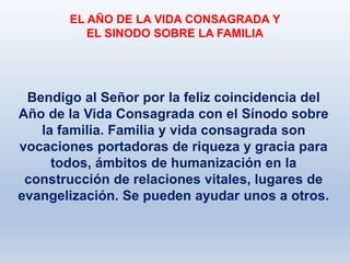 Bendigo al Señor por la feliz coincidencia del
Año de la Vida Consagrada con el Sínodo sobre
la familia. Familia y vida consagrada son
vocaciones portadoras de riqueza y gracia para
todos, ámbitos de humanización en la
construcción de relaciones vitales, lugares de
evangelización. Se pueden ayudar unos a otros.
EL AÑO DE LA VIDA CONSAGRADA Y
EL SINODO SOBRE LA FAMILIA
 