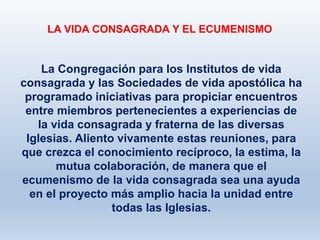 LA VIDA CONSAGRADA Y EL ECUMENISMO
La Congregación para los Institutos de vida
consagrada y las Sociedades de vida apostólica ha
programado iniciativas para propiciar encuentros
entre miembros pertenecientes a experiencias de
la vida consagrada y fraterna de las diversas
Iglesias. Aliento vivamente estas reuniones, para
que crezca el conocimiento recíproco, la estima, la
mutua colaboración, de manera que el
ecumenismo de la vida consagrada sea una ayuda
en el proyecto más amplio hacia la unidad entre
todas las Iglesias.
 
