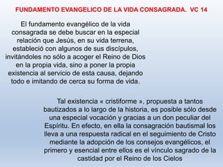 El fundamento evangélico de la vida
consagrada se debe buscar en la especial
relación que Jesús, en su vida terrena,
estableció con algunos de sus discípulos,
invitándoles no sólo a acoger el Reino de Dios
en la propia vida, sino a poner la propia
existencia al servicio de esta causa, dejando
todo e imitando de cerca su forma de vida.
FUNDAMENTO EVANGELICO DE LA VIDA CONSAGRADA. VC 14
Tal existencia « cristiforme », propuesta a tantos
bautizados a lo largo de la historia, es posible sólo desde
una especial vocación y gracias a un don peculiar del
Espíritu. En efecto, en ella la consagración bautismal los
lleva a una respuesta radical en el seguimiento de Cristo
mediante la adopción de los consejos evangélicos, el
primero y esencial entre ellos es el vínculo sagrado de la
castidad por el Reino de los Cielos
 