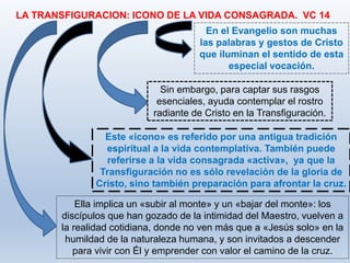 LA TRANSFIGURACION: ICONO DE LA VIDA CONSAGRADA. VC 14
Ella implica un «subir al monte» y un «bajar del monte»: los
discípulos que han gozado de la intimidad del Maestro, vuelven a
la realidad cotidiana, donde no ven más que a «Jesús solo» en la
humildad de la naturaleza humana, y son invitados a descender
para vivir con Él y emprender con valor el camino de la cruz.
En el Evangelio son muchas
las palabras y gestos de Cristo
que iluminan el sentido de esta
especial vocación.
Sin embargo, para captar sus rasgos
esenciales, ayuda contemplar el rostro
radiante de Cristo en la Transfiguración.
Este «icono» es referido por una antigua tradición
espiritual a la vida contemplativa. También puede
referirse a la vida consagrada «activa», ya que la
Transfiguración no es sólo revelación de la gloria de
Cristo, sino también preparación para afrontar la cruz.
 