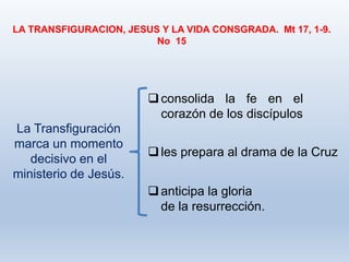 LA TRANSFIGURACION, JESUS Y LA VIDA CONSGRADA. Mt 17, 1-9.
No 15
La Transfiguración
marca un momento
decisivo en el
ministerio de Jesús.
consolida la fe en el
corazón de los discípulos
les prepara al drama de la Cruz
anticipa la gloria
de la resurrección.
 
