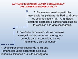 3. Encuentran en ellos particular
resonancia las palabras de Pedro: «Bueno
es estarnos aquí» (Mt 17, 4). Estas
palabras expresan el carácter absoluto de
la vocación a la vida consagrada.
LA TRANSFIGURACIÓN, LA VIDA CONSAGRADA Y
LOS CONSEJOS EVANGELICOS. 15
1. Una experiencia singular de la luz que
emana del Verbo encarnado es la que
tienen los llamados a la vida consagrada.
2. En efecto, la profesión de los consejos
evangélicos los presenta como signo y
profecía para la comunidad de los
hermanos y para el mundo;
 