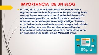 IMPORTANCIA DE UN BLOG
 Un blog da la oportunidad de dar a conocer sobre
algunos temas de interés para el autor por consiguiente
sus seguidores encuentran una fuente de información
afín además permite una actualización constante
además no necesita que se maneje código al menos
en la instancia de contenidos puede cargar todo desde
una plantilla muy sencilla, en donde los estilos de
tipografía se definen de manera muy parecida a la de
un procesador de textos como Microsoft Word .
 