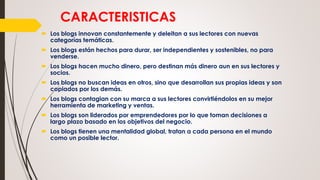 CARACTERISTICAS
 Los blogs innovan constantemente y deleitan a sus lectores con nuevas
categorías temáticas.
 Los blogs están hechos para durar, ser independientes y sostenibles, no para
venderse.
 Los blogs hacen mucho dinero, pero destinan más dinero aun en sus lectores y
socios.
 Los blogs no buscan ideas en otros, sino que desarrollan sus propias ideas y son
copiados por los demás.
 Los blogs contagian con su marca a sus lectores convirtiéndolos en su mejor
herramienta de marketing y ventas.
 Los blogs son liderados por emprendedores por lo que toman decisiones a
largo plazo basado en los objetivos del negocio.
 Los blogs tienen una mentalidad global, tratan a cada persona en el mundo
como un posible lector.
 