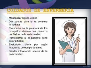 CUIDADOS DE ENFERMERIA
• Monitorizar signos vitales
• Dar pautas para la re consulta
inmediata
• Protección de la picadura de los
mosquitos durante los primeros
por 5 días de la enfermedad.
• Paracetamol si el paciente tiene
dolor o fiebre.
• Evaluación diaria por algún
integrante de equipo de salud
• Brindar información acerca de la
enfermedad.
 