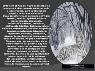 2010 será el Año del Tigre de Metal, y se presentará abiertamente en forma ruda y  con crudeza, pero la nobleza deespíritu morará en su interior. Otras características del signo del Tigre: Fuerza , astucia ,agilidad ,espíritu independiente, arrogancia, autoestima, vanidad, tenacidad, inteligencia intuitiva. Enérgico, noble, decidido, carismático, valiente, magnético dominante, naturaleza triunfadora, impetuoso, seductor, aventurero, mágico, desbordante, atrevido, egoísta, atroz e insaciable. No pasa inadvertido. Tenemos que  ser consientes  de la transformación del planeta  hay que  preparar  nuestros corazones para  sintonizar con la energía de paz interior y el amor  en medio de la tormenta. La crisis es una oportunidad para crecer solo  si  lo miramos del lado positivo. La tribulación no podrá abrumarnos si nuestra fortaleza viene de manantiales de paz espiritual interna.