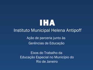 IHA
Instituto Municipal Helena Antipoff
Ação de parceria junto às
Gerências de Educação
Eixos do Trabalho da
Educação Especial no Município do
Rio de Janeiro
 