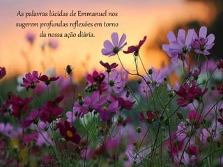 As palavras lúcidas de Emmanuel nos
sugerem profundas reflexões em torno
da nossa ação diária.
 