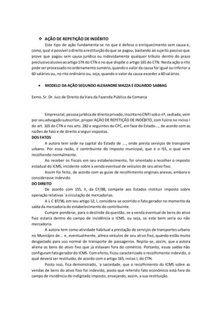  AÇÃO DE REPETIÇÃO DE INDÉBITO
Este tipo de ação fundamenta-se no que é defeso o enriquecimento sem causa e,
como,qual é possível odireitoarestituiçãodoque se pagou, bastando ao sujeito passivo que
prove que pagou sem causa jurídica ou indevidamente qualquer tributo dentro do prazo
preclusivoalusivoaoartigo174 do CTN e no que dispõe o artigo 165 do CTN. Nesta ação o rito
pode serprocessadonoordenamento sumário,quandoo valor da causa for igual ou inferior a
60 salários ou, no rito ordinário ou, seja, quando o valor da causa exceder a 60 salários.
 MODELO DA AÇÃO SEGUNDO ALEXANDRE MAZZA E EDUARDO SABBAG
Exmo. Sr. Dr. Juiz de Direito da Vara da Fazenda Pública da Comarca
Empresatal,pessoajurídicade direitoprivado,inscritanoCNPJsobo nº, sediada, vem
por seuadvogadosubscritor, propor AÇÂO DE REPETIÇÂO DE INDÉBITO, com fulcro no inciso I
do art. 165 do CTN e nos arts. 282 e seguintes do CPC, em face do Estado..., de acordo com as
razões de fato e de direito a seguir expostas.
DOS FATOS
A autora tem sede na capital do Estado de ..., onde presta serviços de transporte
urbano. Por essa razão, é contribuinte do imposto municipal, que é o ISS, o qual vem
recolhendo normalmente.
Ao receber os fiscais em seu estabelecimento, foi orientado a recolher o imposto
estadual do ICMS, incidente sobre a venda eventual de veículos de seu ativo fixo.
Assim foi feito, de acordo com as guias de recolhimento originais anexas, embora o
considerasse indevido.
DO DIREITO
De acordo com 155, II, da CF/88, compete aos Estados instituir imposto sobre
operação relativas `a circulação de mercadorias.
A L C 87/96, em seu artigo 12, I, considera-se ocorrido o fato gerador no momento da
saída da mercadoria do estabelecimento do contribuinte.
Cumpre ponderar, para o deslinde da questão, se a venda eventual de bens do ativo
fixo estaria dentro do campo de incidência o ICMS, ou seja, se este bem seria ou não
mercadoria.
A autora tem como atividade habitual a prestação de serviços de transportes urbano
no Município de... e, eventualmente, alínea veículos de seu ativo fixo, quando estão muito
desgastado para uso normal de transporte de passageiros. Repita-se, assim, que a autora
aliena os bens do ativo fixo que já estavam fora do comércio. Portanto, essas saídas não
configuramfatogeradordo ICMS. Comefeito,ficou caracterizado o recolhimento indevido, o
qual deverá ser restituído, de acordo com o artigo 165, inciso I, do CTN.
Posto isso, fica demonstrado, `a saciedade, que o recolhimento do ICMS sobre as
vendas de bens do ativo fixo foi indevido, posto que referido fato econômico está fora do
campo de incidência do indigitado imposto, ensejando, assim, a sua restituição.
 