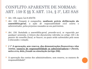 CONFLITO APARENTE DE NORMAS: ART. 159 E §§ X ART. 134, § 3º, LEI SAS Art. 159,  caput,  Lei 6.404/76: Art. 159. Compete à companhia,  mediante prévia deliberação da assembléia-geral , a ação de responsabilidade civil contra o administrador, pelos prejuízos causados ao seu patrimônio. Art. 134. Instalada a assembléia-geral, proceder-se-á, se requerida por qualquer acionista, à leitura dos documentos referidos no artigo 133 e do parecer do conselho fiscal, se houver, os quais serão submetidos pela mesa à discussão e votação. § 3º  A aprovação, sem reserva, das demonstrações financeiras e das contas,  exonera de responsabilidade os administradores  e fiscais, salvo erro, dolo, fraude ou simulação (artigo 286). A aprovação das contas dos administradores, sem reserva, os exonera de responsabilidade? 