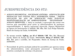 JURISPRUDÊNCIA DO STJ: AGRAVO REGIMENTAL - SOCIEDADE ANÔNIMA - APROVAÇÃO SEM RESSALVAS DAS CONTAS PELA ASSEMBLÉIA GERAL - PRÉVIA ANULAÇÃO DO ATO DE APROVAÇÃO PARA EVENTUAL RESPONSABILIZAÇÃO DO ADMINISTRADOR - NECESSIDADE - AGRAVO IMPROVIDO. 1. Salvo se anulada, a aprovação das contas sem reservas pela assembléia geral exime os administradores de quaisquer responsabilidades. 2. Agravo regimental improvido.  (Agravo Regimental no Agravo de Instrumento nº 640050 / RS. Min. Rel. Luis Felipe Salomão. Diário de Justiça da União. 01/06/2009) No mesmo sentido:  AgReg., no AI nº 950104 / DF . Min. Rel. Massami Uyeda. Diário de Justiça da União. 30/03/2009b;  REsp nº 257573 / DF . Min. Rel. para o acórdão, Ari Pargendler. Diário de Justiça da União. 25/06/2001. Necessidade de prévia anulação judicial de assembléia que aprovou contas dos administradores, como pressuposto processual – Inobservância acarreta a anulação da sentença e do processo. 
