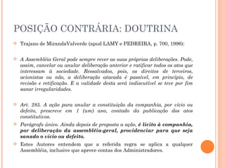 POSIÇÃO CONTRÁRIA: DOUTRINA Trajano de MirandaValverde (apud LAMY e PEDREIRA, p. 700, 1996): A Assembléia Geral pode sempre rever as suas próprias deliberações. Pode, assim, cancelar ou anular deliberação anterior e ratificar todos os atos que interessam à sociedade. Ressalvados, pois, os direitos de terceiros, acionistas ou não, a deliberação atacada é passível, em princípio, de revisão e retificação. E a validade desta será indiscutível se teve por fim sanar irregularidades. Art. 285. A ação para anular a constituição da companhia, por vício ou defeito, prescreve em 1 (um) ano, contado da publicação dos atos constitutivos. Parágrafo único. Ainda depois de proposta a ação,  é lícito à companhia, por deliberação da assembléia-geral, providenciar para que seja sanado o vício ou defeito. Estes Autores entendem que a referida regra se aplica a qualquer Assembléia, inclusive que aprove contas dos Administradores. 