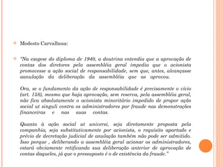 Modesto Carvalhosa: “ Na exegese do diploma de 1940, a doutrina entendia que a aprovação de contas dos diretores pela assembléia geral impedia que o acionista promovesse a ação social de responsabilidade, sem que, antes, alcançasse aanulação da deliberação da assembléia que as aprovou. Ora, se o fundamento da ação de responsabilidade é precisamente o vício (art. 158), mesmo que haja aprovação, sem reserva, pela assembléia geral, não fica absolutamente o acionista minoritário impedido de propor ação social ut singuli contra os administradores por fraude nas demonstrações financeiras e nas suas contas. Quanto à ação social ut universi, seja diretamente proposta pela companhia, seja substitutivamente por acionista, o requisito apartado e prévio de decretação judicial de anulação também não pode ser admitido. Isso porque , deliberando a assembléia geral acionar os administradores, estará obviamente retificando sua deliberação anterior de aprovação de contas daqueles, já que o pressuposto é o de existência da fraude.” 