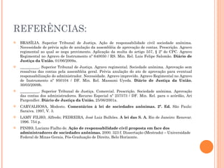 REFERÊNCIAS: BRASÍLIA. Superior Tribunal de Justiça. Ação de responsabilidade civil sociedade anônima. Necessidade de prévia ação de anulação da assembléia de aprovação de contas. Prescrição. Agravo regimental ao qual se nega provimento. Aplicação da multa do artigo 557, § 2º do CPC. Agravo Regimental no Agravo de Instrumento nº 640050 / RS. Min. Rel. Luis Felipe Salomão.  Diário de Justiça da União.  01/06/2009a. __________. Superior Tribunal de Justiça. Agravo regimental. Sociedade anônima. Aprovação sem ressalvas das contas pela assembléia geral. Prévia anulação do ato de aprovação para eventual responsabilização do administrador. Necessidade. Agravo improvido. Agravo Regimental no Agravo de Instrumento nº 950104 / DF. Min. Rel. Massami Uyeda.  Diário de Justiça da União.  30/03/2009b. __________. Superior Tribunal de Justiça. Comercial. Prescrição. Sociedade anônima. Aprovação das contas dos administradores. Recurso Especial nº 257573 / DF. Min. Rel. para o acórdão, Ari Pargendler.  Diário de Justiça da União.  25/06/2001a. CARVALHOSA, Modesto.  Comentários à lei de sociedades anônimas. 2ª. Ed.  São Paulo: Saraiva. 1997, V. 3.  LAMY FILHO, Alfredo; PEDREIRA, José Luiz Bulhões.  A lei das S. A.  Rio de Janeiro: Renovar. 1996. 754 p. PINHO, Luciano Fialho de.  Ação de responsabilidade civil proposta em face dos administradores de sociedades anônimas.  2000. 323 f. Dissertação (Mestrado) – Universidade Federal de Minas Gerais, Pós-Graduação de Direito, Belo Horizonte. 