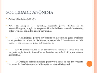 SOCIEDADE ANÔNIMA Artigo 159, da Lei 6.404/76: Art. 159. Compete à companhia, mediante prévia deliberação da assembléia-geral, a ação de responsabilidade civil contra o administrador, pelos prejuízos causados ao seu patrimônio. § 1º A deliberação poderá ser tomada em assembléia-geral ordinária e, se prevista na ordem do dia, ou for conseqüência direta de assunto nela incluído, em assembléia-geral extraordinária. § 2º O administrador ou administradores contra os quais deva ser proposta ação ficarão impedidos e deverão ser substituídos na mesma assembléia. § 3º Qualquer acionista poderá promover a ação, se não for proposta no prazo de 3 (três) meses da deliberação da assembléia-geral. 