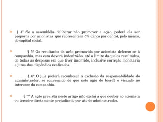 § 4º Se a assembléia deliberar não promover a ação, poderá ela ser proposta por acionistas que representem 5% (cinco por cento), pelo menos, do capital social. § 5° Os resultados da ação promovida por acionista deferem-se à companhia, mas esta deverá indenizá-lo, até o limite daqueles resultados, de todas as despesas em que tiver incorrido, inclusive correção monetária e juros dos dispêndios realizados. § 6° O juiz poderá reconhecer a exclusão da responsabilidade do administrador, se convencido de que este agiu de boa-fé e visando ao interesse da companhia. § 7º A ação prevista neste artigo não exclui a que couber ao acionista ou terceiro diretamente prejudicado por ato de administrador. 