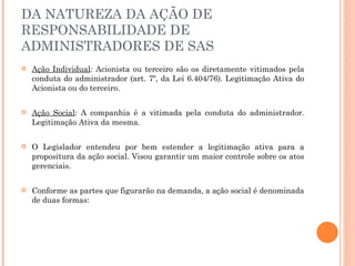 DA NATUREZA DA AÇÃO DE RESPONSABILIDADE DE ADMINISTRADORES DE SAS Ação Individual : Acionista ou terceiro são os diretamente vitimados pela conduta do administrador (art. 7º, da Lei 6.404/76). Legitimação Ativa do Acionista ou do terceiro. Ação Social : A companhia é a vitimada pela conduta do administrador. Legitimação Ativa da mesma. O Legislador entendeu por bem estender a legitimação ativa para a propositura da ação social. Visou garantir um maior controle sobre os atos gerenciais. Conforme as partes que figurarão na demanda, a ação social é denominada de duas formas: 