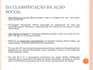 DA CLASSIFICAÇÃO DA AÇÃO SOCIAL Ação Social  ut universi : Quem propõe a ação é a própria Cia. (art. 159,  caput,  da Lei 6.404/76). Pressuposto Processual: Prévia aprovação da propositura da ação por assembléia-geral. Preservar o administrador de conluio de seus pares e evitar  Strike Suits. Ação Social  ut singuli :  O acionista individual propõe a ação em nome da Cia. (art. 159, §§ 3º e 4º, da Lei 6.404/76). Hipótese de  legitimação extraordinária : O acionista pleiteia direito alheio, em nome próprio. Acionista indiretamente prejudicado. No caso do § 3º, os pressupostos processuais são que tenha havido aprovação da propositura da ação por assembléia e que, passados 3 meses, a Cia. ainda não tenha proposto a ação. No caso do § 4º, é pressuposto processual que tenha havido deliberação negativa para a propositura da ação na mesma assembléia, devendo-se atentar para o litisconsórcio necessário de 5% de sócios, representativo do capital. 