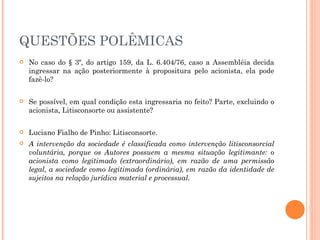 QUESTÕES POLÊMICAS No caso do § 3º, do artigo 159, da L. 6.404/76, caso a Assembléia decida ingressar na ação posteriormente à propositura pelo acionista, ela pode fazê-lo?  Se possível, em qual condição esta ingressaria no feito? Parte, excluindo o acionista, Litisconsorte ou assistente? Luciano Fialho de Pinho: Litisconsorte. A intervenção da sociedade é classificada como intervenção litisconsorcial voluntária, porque os Autores possuem a mesma situação legitimante: o acionista como legitimado (extraordinário), em razão de uma permissão legal, a sociedade como legitimada (ordinária), em razão da identidade de sujeitos na relação jurídica material e processual. 
