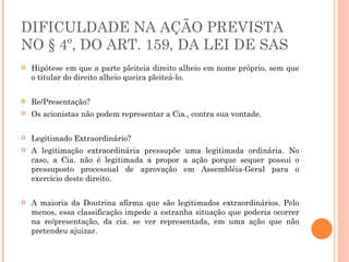 DIFICULDADE NA AÇÃO PREVISTA NO § 4º, DO ART. 159, DA LEI DE SAS Hipótese em que a parte pleiteia direito alheio em nome próprio, sem que o titular do direito alheio queira pleiteá-lo. Re/Presentação? Os acionistas não podem representar a Cia., contra sua vontade. Legitimado Extraordinário? A legitimação extraordinária pressupõe uma legitimada ordinária. No caso, a Cia. não é legitimada a propor a ação porque sequer possui o pressuposto processual de aprovação em Assembléia-Geral para o exercício deste direito. A maioria da Doutrina afirma que são legitimados extraordinários. Pelo menos, essa classificação impede a estranha situação que poderia ocorrer na re/presentação, da cia. se ver representada, em uma ação que não pretendeu ajuizar. 
