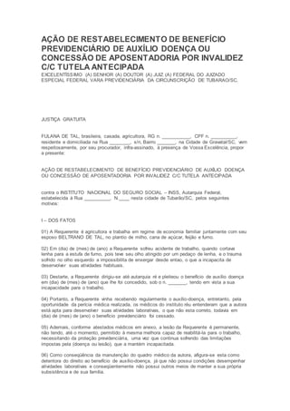 AÇÃO DE RESTABELECIMENTO DE BENEFÍCIO
PREVIDENCIÁRIO DE AUXÍLIO DOENÇA OU
CONCESSÃO DE APOSENTADORIA POR INVALIDEZ
C/C TUTELA ANTECIPADA
EXCELENTÍSSIMO (A) SENHOR (A) DOUTOR (A) JUIZ (A) FEDERAL DO JUIZADO
ESPECIAL FEDERAL VARA PREVIDENCIÁRIA DA CIRCUNSCRIÇÃO DE TUBARAO/SC.
JUSTIÇA GRATUITA
FULANA DE TAL, brasileira, casada, agricultora, RG n. ___________, CPF n. __________,
residente e domiciliada na Rua ________, s/n, Bairro _______, na Cidade de Gravatal/SC, vem
respeitosamente, por seu procurador, infra-assinado, à presença de Vossa Excelência, propor
a presente:
AÇÃO DE RESTABELECIMENTO DE BENEFÍCIO PREVIDENCIÁRIO DE AUXÍLIO DOENÇA
OU CONCESSÃO DE APOSENTADORIA POR INVALIDEZ C/C TUTELA ANTECIPADA
contra o INSTITUTO NACIONAL DO SEGURO SOCIAL – INSS, Autarquia Federal,
estabelecida à Rua __________, N.____ nesta cidade de Tubarão/SC, pelos seguintes
motivos:
I – DOS FATOS
01) A Requerente é agricultora e trabalha em regime de economia familiar juntamente com seu
esposo BELTRANO DE TAL, no plantio de milho, cana de açúcar, feijão e fumo.
02) Em (dia) de (mes) de (ano) a Requerente sofreu acidente de trabalho, quando cortava
lenha para a estufa de fumo, pois teve seu olho atingido por um pedaço de lenha, e o trauma
sofrido no olho esquerdo a impossibilita de enxergar desde entao, o que a incapacita de
desenvolver suas atividades habituais.
03) Destarte, a Requerente dirigiu-se até autarquia ré e pleiteou o benefício de auxílio doença
em (dia) de (mes) de (ano) que lhe foi concedido, sob o n. _______, tendo em vista a sua
incapacidade para o trabalho.
04) Portanto, a Requerente vinha recebendo regularmente o auxílio-doença, entretanto, pela
oportunidade da perícia médica realizada, os médicos do instituto réu entenderam que a autora
está apta para desenvolver suas atividades laborativas, o que não esta correto, todavia em
(dia) de (mes) de (ano) o benefício previdenciário foi cessado.
05) Ademais, conforme atestados médicos em anexo, a lesão da Requerente é permanente,
não tendo, até o momento, permitido à mesma melhora capaz de reabilitá-la para o trabalho,
necessitando da proteção previdenciária, uma vez que continua sofrendo das limitações
impostas pela (doença ou lesão), que a mantém incapacitada.
06) Como conseqüência da manutenção do quadro médico da autora, afigura-se esta como
detentora do direito ao benefício de auxílio-doença, já que não possui condições desempenhar
atividades laborativas e conseqüentemente não possui outros meios de manter a sua própria
subsistência e de sua família.
 