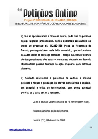 1010
c) não se apresentando a hipótese acima, pede que os pedidosc) não se apresentando a hipótese acima, pede que os pedidos
sejam julgados procedentes, sendo declarado restaurado ossejam julgados procedentes, sendo declarado restaurado os
autos do processo nº. 1122334455autos do processo nº. 1122334455 (Ação de Reparação de(Ação de Reparação de
Danos), prosseguindo-se neste feito acessório, oportunizando-seDanos), prosseguindo-se neste feito acessório, oportunizando-se
ao Autor apelar da sentença proferida –ao Autor apelar da sentença proferida – estágio processual quandoestágio processual quando
do desaparecimento dos autosdo desaparecimento dos autos --, com prazo dobrado, em face do--, com prazo dobrado, em face do
litisconsórcio passivo formado na ação originária, com patronoslitisconsórcio passivo formado na ação originária, com patronos
diversos;diversos;
d) havendo resistência à pretensão da Autora, a mesmad) havendo resistência à pretensão da Autora, a mesma
protesta e requer a produção de provas admissíveis à espécieprotesta e requer a produção de provas admissíveis à espécie,,
em especial a oitiva de testemunhas, bem como eventualem especial a oitiva de testemunhas, bem como eventual
perícia, se o caso assim o requerer.perícia, se o caso assim o requerer.
Dá-se à causa o valor estimativo de R$ 100,00 (cem reais).Dá-se à causa o valor estimativo de R$ 100,00 (cem reais).
Respeitosamente, pede deferimento.Respeitosamente, pede deferimento.
Curitiba (PR), 00 de abril de 0000.Curitiba (PR), 00 de abril de 0000.
www.peticoesonline.com.brwww.peticoesonline.com.br
 