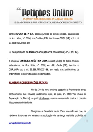 1010
contracontra ROCHA ZETA S/AROCHA ZETA S/A, pessoa jurídica de direito privado, estabelecida, pessoa jurídica de direito privado, estabelecida
nana Av. Xista, nº. 0000, em Curitiba (PR),Av. Xista, nº. 0000, em Curitiba (PR), inscrita no CNPJ (MF) sob o ninscrita no CNPJ (MF) sob o nºº
77.888.999/0001-0077.888.999/0001-00
e, na qualidade dee, na qualidade de litisconsorte passivolitisconsorte passivo necessário(CPC, art. 47),necessário(CPC, art. 47),
a empresaa empresa EMPRESA ACÚSTICA LTDAEMPRESA ACÚSTICA LTDA, pessoa jurídica de direito privado,, pessoa jurídica de direito privado,
estabelecida naestabelecida na Rua Xista, nº. 0000, em São Paulo (SP)Rua Xista, nº. 0000, em São Paulo (SP), inscrita no, inscrita no
CNPJ(MF) sob o nº. 55.666.777/0001-88, em razão das justificativas deCNPJ(MF) sob o nº. 55.666.777/0001-88, em razão das justificativas de
ordem fática e de direito abaixo evidenciadas.ordem fática e de direito abaixo evidenciadas.
ALÍGERAS CONSIDERAÇÕES FÁTICASALÍGERAS CONSIDERAÇÕES FÁTICAS
No dia 30 do mês próximo passado a Promovente tomouNo dia 30 do mês próximo passado a Promovente tomou
conhecimento que houvera andamento junto ao proc. nº. 55667799 (Ação deconhecimento que houvera andamento junto ao proc. nº. 55667799 (Ação de
Reparação de Danos), a qualReparação de Danos), a qual inicialmenteinicialmente aforada unicamente contra o primeiroaforada unicamente contra o primeiro
litisconsorte acima citado.litisconsorte acima citado.
Chegando à Secretaria desta Vara, constatou-se que, naChegando à Secretaria desta Vara, constatou-se que, na
hipótese, tratava-se de remessa à publicação de sentença meritória proferida nohipótese, tratava-se de remessa à publicação de sentença meritória proferida no
www.peticoesonline.com.brwww.peticoesonline.com.br
 