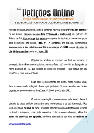 1010
referido processo. De pronto, como a sentença houvera sidoreferido processo. De pronto, como a sentença houvera sido proferida em desfavorproferida em desfavor
da ora Autora,da ora Autora, naquela mesma data (22/33/4444 – sexta-feira)naquela mesma data (22/33/4444 – sexta-feira) seu patrono, Dr.seu patrono, Dr.
Fulano de Tal,Fulano de Tal, fizera carga dos autosfizera carga dos autos para apelar da decisão, o que se comprovapara apelar da decisão, o que se comprova
pelo documento ora anexo. (pelo documento ora anexo. (doc. 01doc. 01)) A sentençaA sentença em espécie, entrementes,em espécie, entrementes,
somente veio a ser publicada no Diário da Justiça nº. 3344somente veio a ser publicada no Diário da Justiça nº. 3344, o qual, o qual circulou nocirculou no
dia 00 de novembrodia 00 de novembro deste ano. (deste ano. (doc. 02doc. 02))
Objetivando analisar o processo no final de semana, oObjetivando analisar o processo no final de semana, o
advogado da ora Promovente solicitou, na sexta-feira (22/33/4444), ao Estagiário, deadvogado da ora Promovente solicitou, na sexta-feira (22/33/4444), ao Estagiário, de
nome Beltrano de Tal, que levasse os autos do processo -- que estava em seunome Beltrano de Tal, que levasse os autos do processo -- que estava em seu
escritório -- para sua residência.escritório -- para sua residência.
Logo após o recebimento dos autos, nesta mesma sexta-Logo após o recebimento dos autos, nesta mesma sexta-
feira o mencionado estagiário tivera que participar de uma reunião, de caráterfeira o mencionado estagiário tivera que participar de uma reunião, de caráter
urgente, no endereço sito na Rua Xista, nº. 0000, em Curitiba (PR).urgente, no endereço sito na Rua Xista, nº. 0000, em Curitiba (PR).
O veículo do estagiário encontrava-se estacionado frente àO veículo do estagiário encontrava-se estacionado frente à
portaria do citado edifício, em rua bastante movimentada e de boa iluminação (Ruaportaria do citado edifício, em rua bastante movimentada e de boa iluminação (Rua
Beta, nº. 0000),Beta, nº. 0000), foi alvo de furtofoi alvo de furto, praticado por indivíduos não identificados, levando, praticado por indivíduos não identificados, levando
do interior automóvel, uma pasta executiva contendo contas diversas,do interior automóvel, uma pasta executiva contendo contas diversas, além dosalém dos
autos do processo em epigrafeautos do processo em epigrafe, conforme constata-se por meio do, conforme constata-se por meio do Boletim deBoletim de
www.peticoesonline.com.brwww.peticoesonline.com.br
 