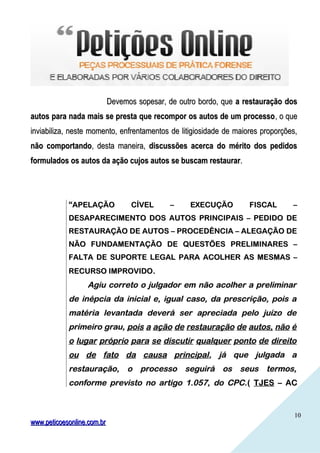 1010
Devemos sopesar, de outro bordo, queDevemos sopesar, de outro bordo, que a restauração dosa restauração dos
autos para nada mais se presta que recompor os autos de um processoautos para nada mais se presta que recompor os autos de um processo, o que, o que
inviabiliza, neste momento, enfrentamentos de litigiosidade de maiores proporções,inviabiliza, neste momento, enfrentamentos de litigiosidade de maiores proporções,
não comportandonão comportando, desta maneira,, desta maneira, discussões acerca do mérito dos pedidosdiscussões acerca do mérito dos pedidos
formulados os autos da ação cujos autos se buscam restaurarformulados os autos da ação cujos autos se buscam restaurar..
““APELAÇÃO CÍVEL – EXECUÇÃO FISCAL –APELAÇÃO CÍVEL – EXECUÇÃO FISCAL –
DESAPARECIMENTO DOS AUTOS PRINCIPAIS – PEDIDO DEDESAPARECIMENTO DOS AUTOS PRINCIPAIS – PEDIDO DE
RESTAURAÇÃO DE AUTOS – PROCEDÊNCIA – ALEGAÇÃO DERESTAURAÇÃO DE AUTOS – PROCEDÊNCIA – ALEGAÇÃO DE
NÃO FUNDAMENTAÇÃO DE QUESTÕES PRELIMINARES –NÃO FUNDAMENTAÇÃO DE QUESTÕES PRELIMINARES –
FALTA DE SUPORTE LEGAL PARA ACOLHER AS MESMAS –FALTA DE SUPORTE LEGAL PARA ACOLHER AS MESMAS –
RECURSO IMPROVIDORECURSO IMPROVIDO..
Agiu correto o julgador em não acolher a preliminarAgiu correto o julgador em não acolher a preliminar
de inépcia da inicial e, igual caso, da prescrição, pois ade inépcia da inicial e, igual caso, da prescrição, pois a
matéria levantada deverá ser apreciada pelo juízo dematéria levantada deverá ser apreciada pelo juízo de
primeiro grau,primeiro grau, pois a ação de restauração de autos, não épois a ação de restauração de autos, não é
o lugar próprio para se discutir qualquer ponto de direitoo lugar próprio para se discutir qualquer ponto de direito
ou de fato da causa principalou de fato da causa principal, já que julgada a, já que julgada a
restauração, o processo seguirá os seus termos,restauração, o processo seguirá os seus termos,
conforme previsto no artigo 1.057, do CPC.conforme previsto no artigo 1.057, do CPC.(( TJESTJES – AC– AC
www.peticoesonline.com.brwww.peticoesonline.com.br
 