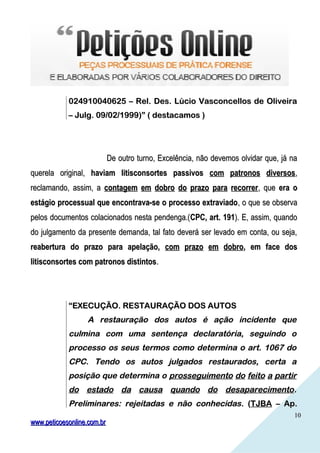 1010
024910040625 – Rel. Des. Lúcio Vasconcellos de Oliveira024910040625 – Rel. Des. Lúcio Vasconcellos de Oliveira
– Julg. 09/02/1999)” ( destacamos )– Julg. 09/02/1999)” ( destacamos )
De outro turno, Excelência, não devemos olvidar que, já naDe outro turno, Excelência, não devemos olvidar que, já na
querela original,querela original, haviam litisconsortes passivoshaviam litisconsortes passivos com patronos diversoscom patronos diversos,,
reclamando, assim, areclamando, assim, a contagem em dobro do prazo para recorrercontagem em dobro do prazo para recorrer, que, que era oera o
estágio processual que encontrava-se o processo extraviadoestágio processual que encontrava-se o processo extraviado, o que se observa, o que se observa
pelos documentos colacionados nesta pendenga.(pelos documentos colacionados nesta pendenga.(CPC, art. 191CPC, art. 191). E, assim, quando). E, assim, quando
do julgamento da presente demanda, tal fato deverá ser levado em conta, ou seja,do julgamento da presente demanda, tal fato deverá ser levado em conta, ou seja,
reabertura do prazo para apelação,reabertura do prazo para apelação, com prazo em dobrocom prazo em dobro, em face dos, em face dos
litisconsortes com patronos distintoslitisconsortes com patronos distintos..
““EXECUÇÃO. RESTAURAÇÃO DOS AUTOSEXECUÇÃO. RESTAURAÇÃO DOS AUTOS
A restauração dos autos é ação incidente queA restauração dos autos é ação incidente que
culmina com uma sentença declaratória, seguindo oculmina com uma sentença declaratória, seguindo o
processo os seus termos como determina o art. 1067 doprocesso os seus termos como determina o art. 1067 do
CPC. Tendo os autos julgados restaurados, certa aCPC. Tendo os autos julgados restaurados, certa a
posição que determina oposição que determina o prosseguimento do feito a partirprosseguimento do feito a partir
do estado da causa quando do desaparecimentodo estado da causa quando do desaparecimento..
Preliminares: rejeitadas e não conhecidasPreliminares: rejeitadas e não conhecidas. (. (TJBATJBA – Ap.– Ap.
www.peticoesonline.com.brwww.peticoesonline.com.br
 