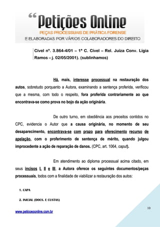 1010
Cível nº. 3.864-4/01 – 1ª C. Cível – Rel. Juíza Conv. LígiaCível nº. 3.864-4/01 – 1ª C. Cível – Rel. Juíza Conv. Lígia
Ramos – j. 02/05/2001). (sublinhamos)Ramos – j. 02/05/2001). (sublinhamos)
HáHá, mais,, mais, interesse processualinteresse processual na restauração dosna restauração dos
autosautos, sobretudo porquanto a Autora, examinando a sentença proferida, verificou, sobretudo porquanto a Autora, examinando a sentença proferida, verificou
que a mesma, com todo o respeito,que a mesma, com todo o respeito, fora proferida contrariamente ao quefora proferida contrariamente ao que
encontrava-se como prova no bojo da ação origináriaencontrava-se como prova no bojo da ação originária..
De outro turno, em obediência aos preceitos contidos noDe outro turno, em obediência aos preceitos contidos no
CPC, evidencia o Autor queCPC, evidencia o Autor que a causa originária, no momento de seua causa originária, no momento de seu
desaparecimento,desaparecimento, encontrava-se com prazo para oferecimento recurso deencontrava-se com prazo para oferecimento recurso de
apelaçãoapelação, com o proferimento de sentença de mérito, quando julgou, com o proferimento de sentença de mérito, quando julgou
improcedente a ação de reparação de danos.improcedente a ação de reparação de danos. (CPC, art. 1064,(CPC, art. 1064, caputcaput).).
Em atendimento ao diploma processual acima citado, emEm atendimento ao diploma processual acima citado, em
seusseus incisos I, II e IIIincisos I, II e III,, a Autora oferece os seguintes documentos/peçasa Autora oferece os seguintes documentos/peças
processuaisprocessuais, todos com a finalidade de viabilizar a restauração dos autos:, todos com a finalidade de viabilizar a restauração dos autos:
1. CAPA
2. INICIAL (DOCS. E CUSTAS)
www.peticoesonline.com.brwww.peticoesonline.com.br
 