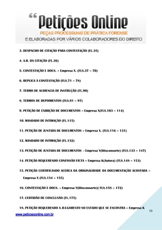 1010
3. DESPACHO DE CITAÇÃO PARA CONTESTAÇÃO (FL.35)
4. A.R. DA CITAÇÃO (FL.36)
5. CONTESTAÇÃO E DOCS. – Empresa X. (FLS.37 – 70)
6. REPLICA À CONTESTAÇÃO (FLS.71 – 78)
7. TERMO DE AUDIENCIA DE INSTRUÇÃO (FL.90)
8. TERMOS DE DEPOIMENTOS (FLS.91 – 97)
9. PETIÇÃO DE EXIBIÇÃO DE DOCUMENTOS – Empresa X(FLS.103 – 114)
10. MANDADO DE INTIMAÇÃO (FL.115)
11. PETIÇÃO DE JUNTADA DE DOCUMENTOS – Empresa X. (FLS.116 – 131)
12. MANDADO DE INTIMAÇÃO (FL.132)
13. PETIÇÃO DE JUNTADA DE DOCUMENTOS - Empresa Y(litisconsorte) (FLS.133 – 147)
14. PETIÇÃO REQUERENDO CONFISSÃO FICTA – Empresa K(Autora) (FLS.148 – 153)
15. PETIÇÃO CERTIFICANDO ACERCA DA ORIGINALIDADE DA DOCUMENTAÇÃO ACOSTADA –
Empresa X (FLS.154 – 155)
16. CONTESTAÇÃO E DOCS. – Empresa Y(litisconsorte)( FLS.158 – 172)
17. CERTIDÃO DE CONCLUSÃO (FL.175)
18. PETIÇÃO REQUERENDO A JULGAMENTO NO ESTADO QUE SE ENCONTRA – Empresa K
www.peticoesonline.com.brwww.peticoesonline.com.br
 