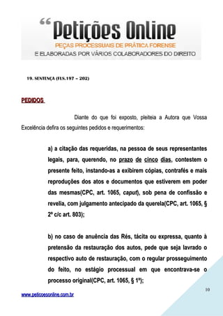 1010
19. SENTENÇA (FLS.197 – 202)
PEDIDOSPEDIDOS
Diante do que foi exposto, pleiteia a Autora que VossaDiante do que foi exposto, pleiteia a Autora que Vossa
Excelência defira os seguintes pedidos e requerimentos:Excelência defira os seguintes pedidos e requerimentos:
a)a) a citação das requeridas, na pessoa de seus representantesa citação das requeridas, na pessoa de seus representantes
legais, para, querendo, nolegais, para, querendo, no prazo de cinco diasprazo de cinco dias, contestem o, contestem o
presente feito, instando-as a exibirem cópias, contrafés e maispresente feito, instando-as a exibirem cópias, contrafés e mais
reproduções dos atos e documentos que estiverem em poderreproduções dos atos e documentos que estiverem em poder
das mesmas(CPC, art. 1065,das mesmas(CPC, art. 1065, caputcaput), sob pena de confissão e), sob pena de confissão e
revelia, com julgamento antecipado da querela(CPC, art. 1065, §revelia, com julgamento antecipado da querela(CPC, art. 1065, §
2º c/c art. 803);2º c/c art. 803);
b) no caso de anuência das Rés, tácita ou expressa, quanto àb) no caso de anuência das Rés, tácita ou expressa, quanto à
pretensão da restauração dos autos, pede que seja lavrado opretensão da restauração dos autos, pede que seja lavrado o
respectivo auto de restauração, com o regular prosseguimentorespectivo auto de restauração, com o regular prosseguimento
do feito, no estágio processual em que encontrava-se odo feito, no estágio processual em que encontrava-se o
processo original(CPC, art. 1065, § 1º);processo original(CPC, art. 1065, § 1º);
www.peticoesonline.com.brwww.peticoesonline.com.br
 