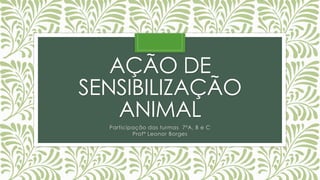 AÇÃO DE
SENSIBILIZAÇÃO
ANIMAL
Participação das turmas 7ºA, B e C
Profª Leonor Borges
 